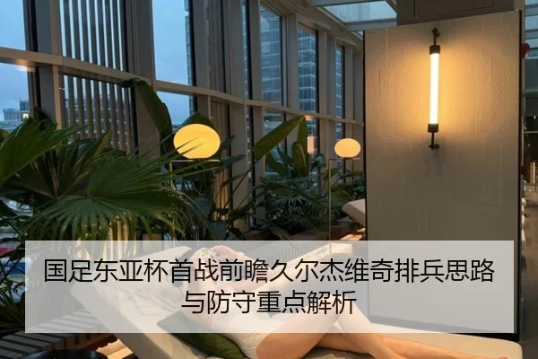 国足东亚杯首战前瞻久尔杰维奇排兵思路与防守重点解析
